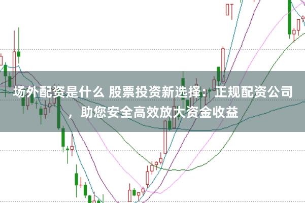 场外配资是什么 股票投资新选择：正规配资公司，助您安全高效放大资金收益