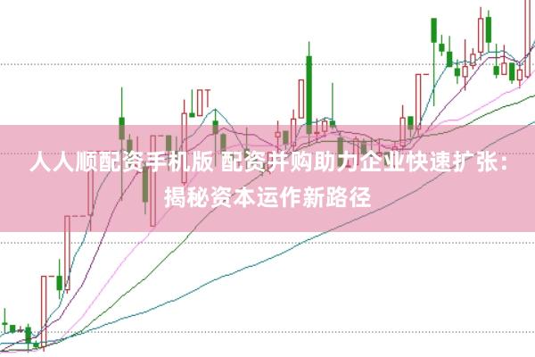 人人顺配资手机版 配资并购助力企业快速扩张：揭秘资本运作新路径
