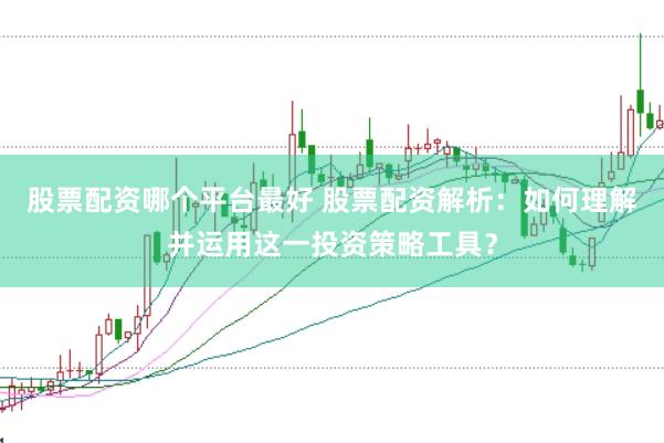 股票配资哪个平台最好 股票配资解析：如何理解并运用这一投资策略工具？