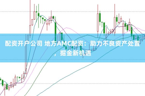 配资开户公司 地方AMC配资：助力不良资产处置，掘金新机遇