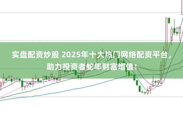 实盘配资炒股 2025年十大热门网络配资平台，助力投资者蛇年财富增值！