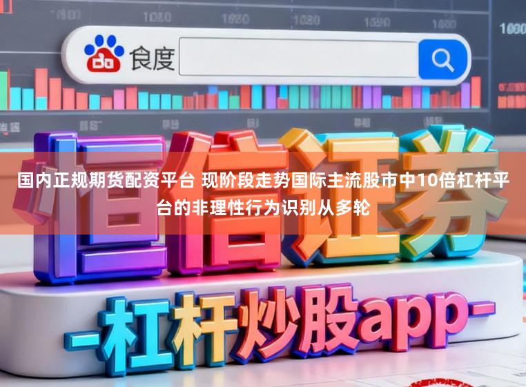 国内正规期货配资平台 现阶段走势国际主流股市中10倍杠杆平台的非理性行为识别从多轮