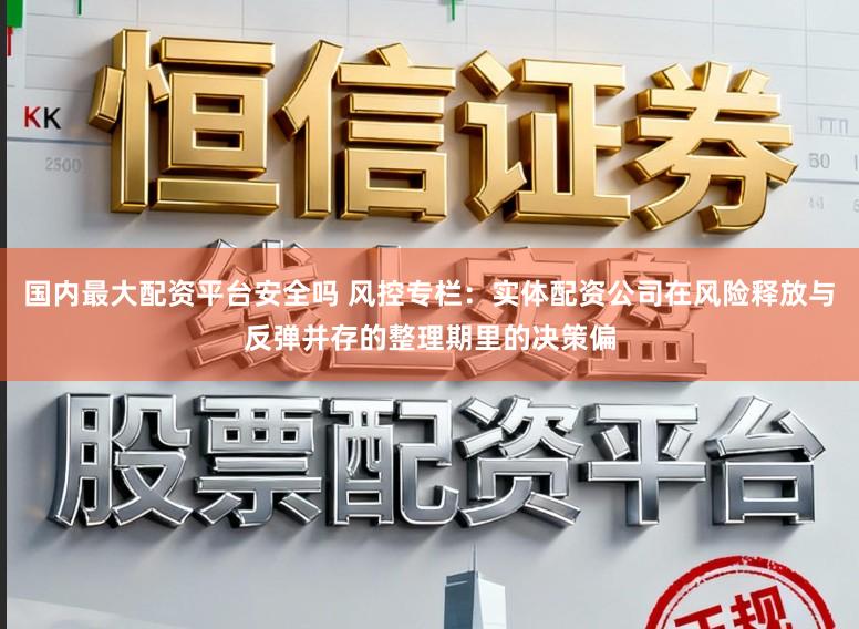 国内最大配资平台安全吗 风控专栏：实体配资公司在风险释放与反弹并存的整理期里的决策偏