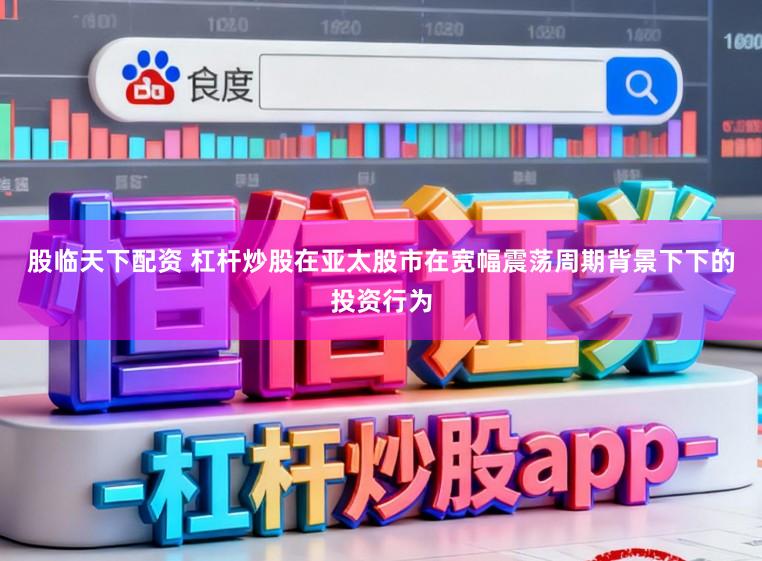 股临天下配资 杠杆炒股在亚太股市在宽幅震荡周期背景下下的投资行为
