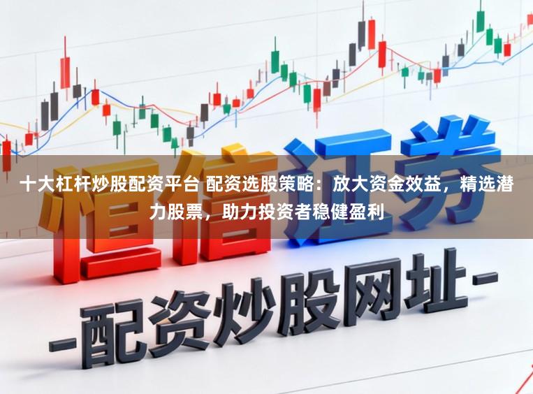 十大杠杆炒股配资平台 配资选股策略：放大资金效益，精选潜力股票，助力投资者稳健盈利