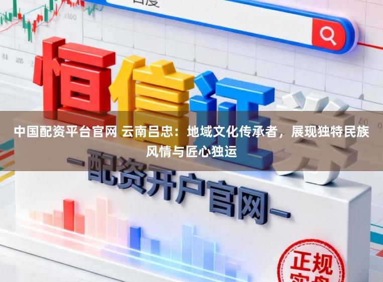 中国配资平台官网 云南吕忠：地域文化传承者，展现独特民族风情与匠心独运
